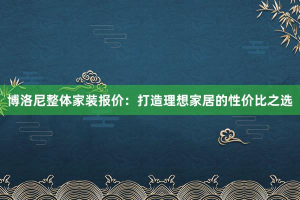 博洛尼整体家装报价：打造理想家居的性价比之选