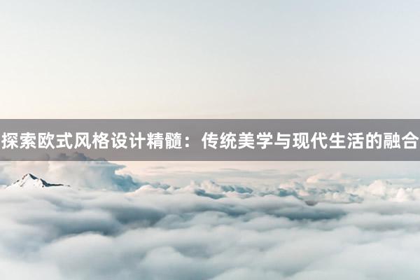 探索欧式风格设计精髓：传统美学与现代生活的融合