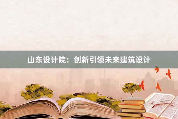 山东设计院：创新引领未来建筑设计